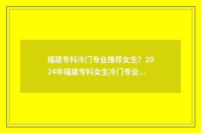 福建专科冷门专业推荐女生？2024年福建专科女生冷门专业盘点 福建好的专科院校