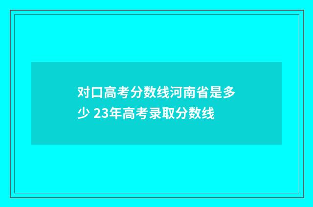 对口高考分数线河南省是多少 23年高考录取分数线
