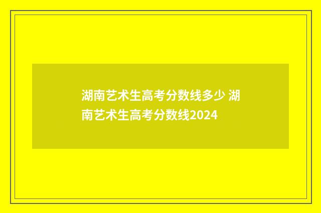 湖南艺术生高考分数线多少 湖南艺术生高考分数线2024