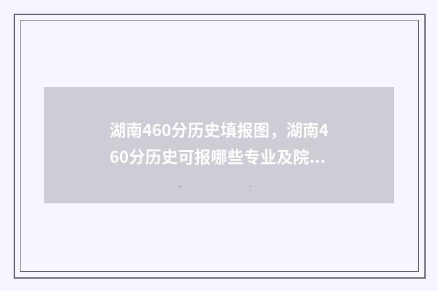 湖南460分历史填报图，湖南460分历史可报哪些专业及院校？ 湖南历史类495分