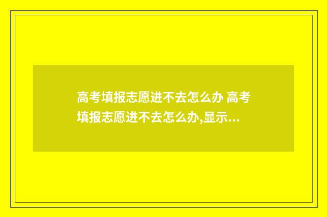 高考填报志愿进不去怎么办 高考填报志愿进不去怎么办,显示报考号或密码错误