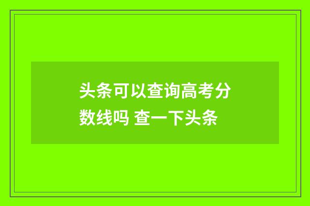 头条可以查询高考分数线吗 查一下头条