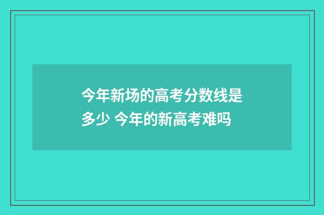 今年新场的高考分数线是多少 今年的新高考难吗