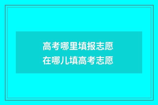 高考哪里填报志愿 在哪儿填高考志愿