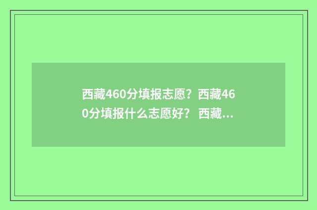 西藏460分填报志愿?西藏460分填报什么志愿好? 西藏2021高考650分位次