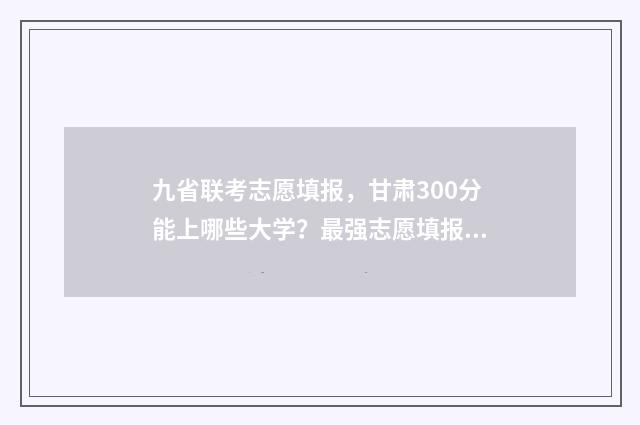 九省联考志愿填报，甘肃300分能上哪些大学？最强志愿填报指南 九省联考志愿填报入口官网