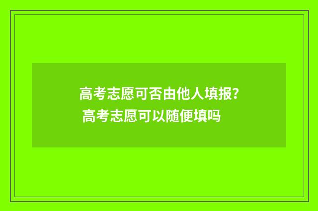 高考志愿可否由他人填报? 高考志愿可以随便填吗