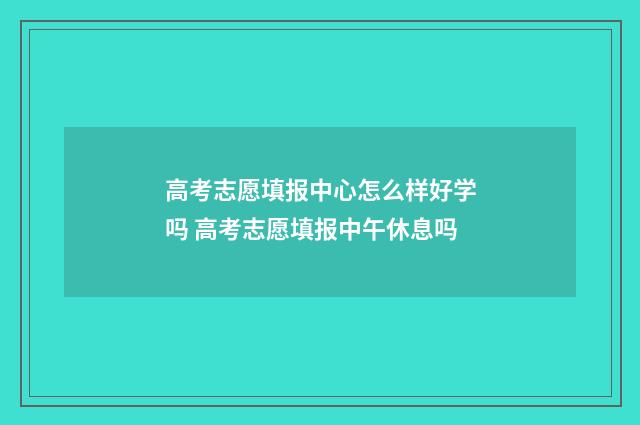 高考志愿填报中心怎么样好学吗 高考志愿填报中午休息吗