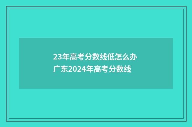 23年高考分数线低怎么办 广东2024年高考分数线