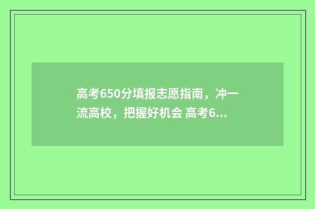 高考650分填报志愿指南,冲一流高校,把握好机会 高考650分以上是什么概念