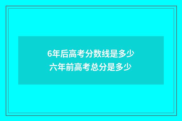 6年后高考分数线是多少 六年前高考总分是多少