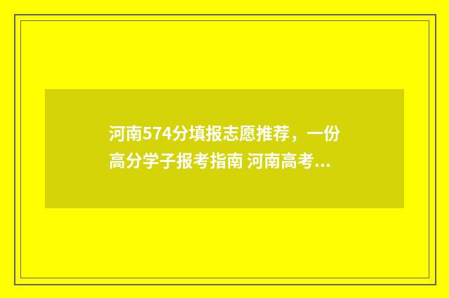 河南574分填报志愿推荐，一份高分学子报考指南 河南高考分数577报什么学校