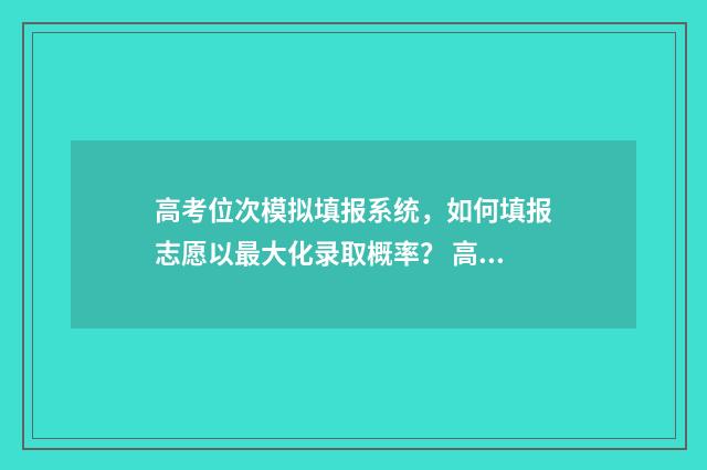 高考位次模拟填报系统，如何填报志愿以最大化录取概率？ 高考位次排序规则