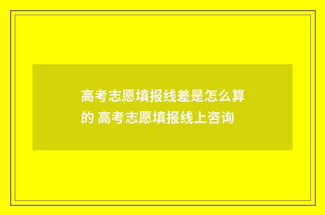 高考志愿填报线差是怎么算的 高考志愿填报线上咨询