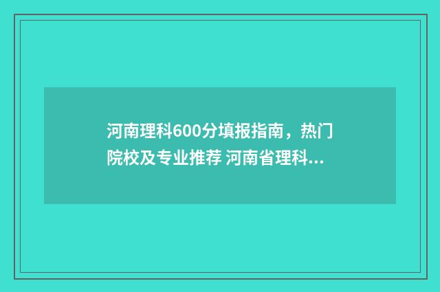 河南理科600分填报指南，热门院校及专业推荐 河南省理科600分能考什么大学