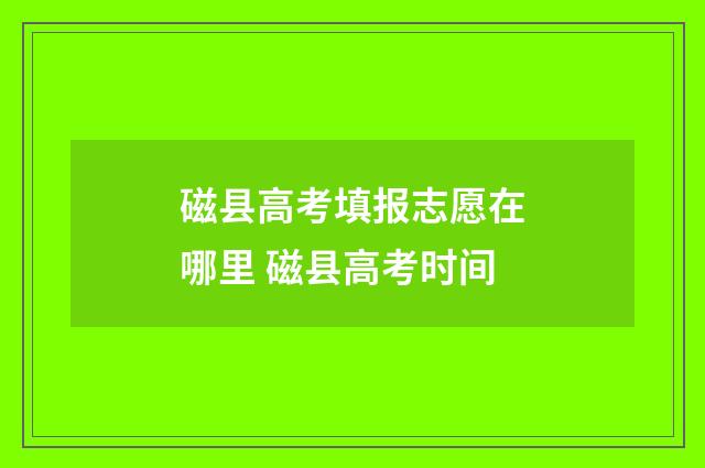 磁县高考填报志愿在哪里 磁县高考时间