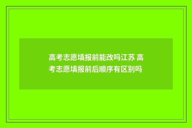 高考志愿填报前能改吗江苏 高考志愿填报前后顺序有区别吗