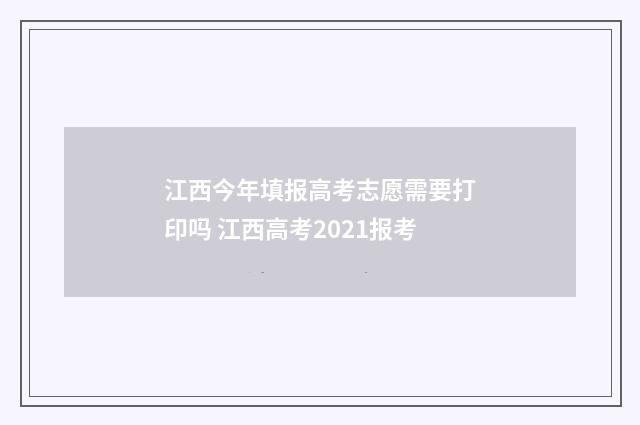 江西今年填报高考志愿需要打印吗 江西高考2021报考