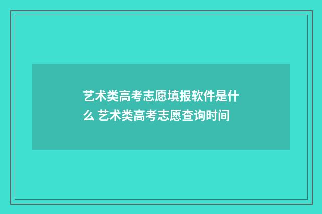 艺术类高考志愿填报软件是什么 艺术类高考志愿查询时间