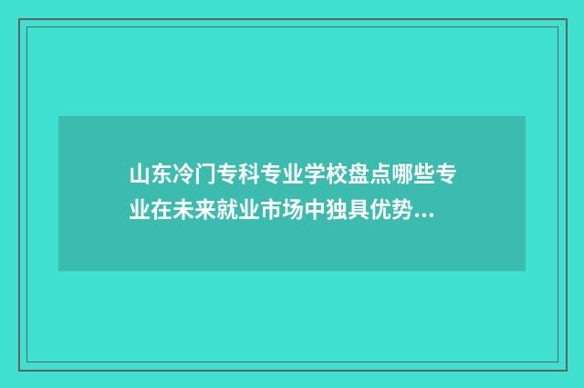 山东冷门专科专业学校盘点哪些专业在未来就业市场中独具优势？ 山东最坑的专科