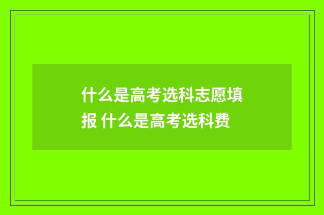 什么是高考选科志愿填报 什么是高考选科费