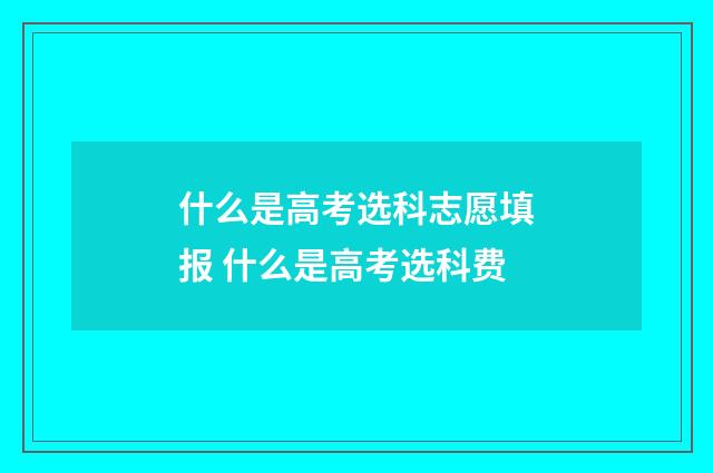 什么是高考选科志愿填报 什么是高考选科费