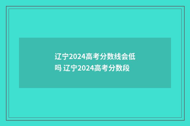 辽宁2024高考分数线会低吗 辽宁2024高考分数段