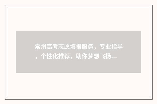 常州高考志愿填报服务，专业指导，个性化推荐，助你梦想飞扬！ 常州高考志愿填报辅导乱象案例