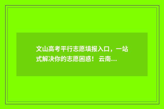 文山高考平行志愿填报入口，一站式解决你的志愿困惑！ 云南省文山州高考成绩