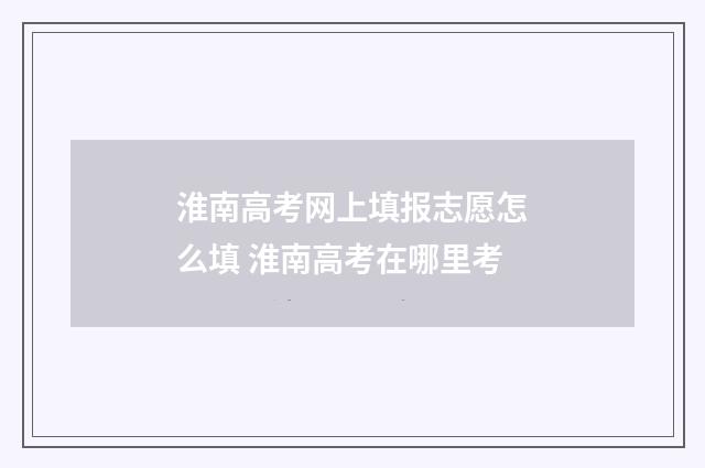 淮南高考网上填报志愿怎么填 淮南高考在哪里考