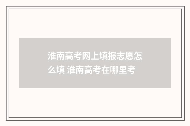 淮南高考网上填报志愿怎么填 淮南高考在哪里考