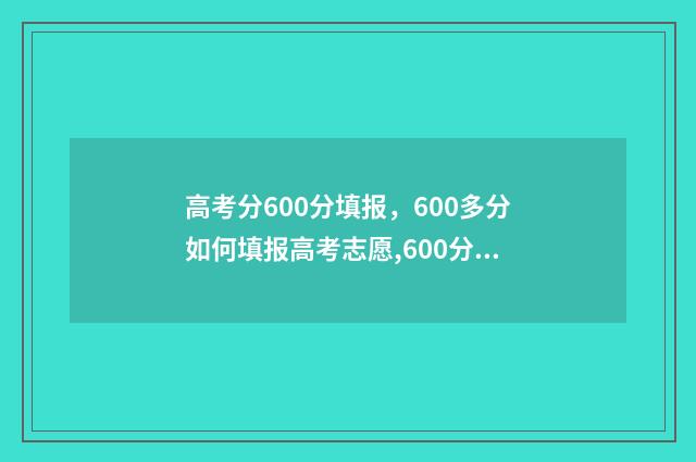 高考分600分填报，600多分如何填报高考志愿,600分高考志愿填报指南 高考600分分数分配