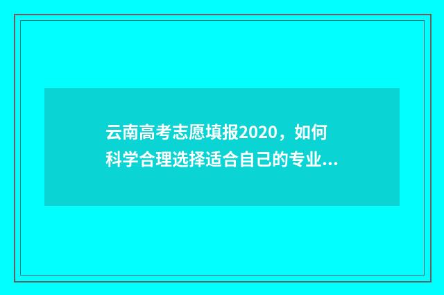 云南高考志愿填报2020，如何科学合理选择适合自己的专业和学校？ 云南高考志愿填报2024