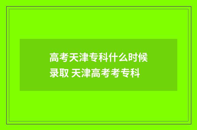 高考天津专科什么时候录取 天津高考考专科