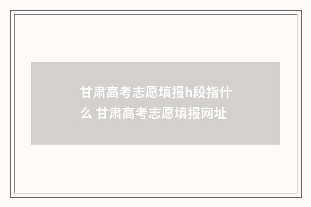 甘肃高考志愿填报h段指什么 甘肃高考志愿填报网址