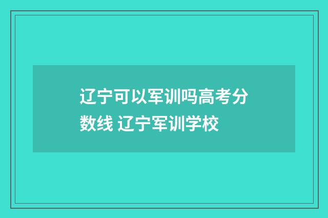 辽宁可以军训吗高考分数线 辽宁军训学校