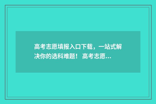 高考志愿填报入口下载，一站式解决你的选科难题！ 高考志愿填报入口官网