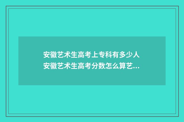 安徽艺术生高考上专科有多少人 安徽艺术生高考分数怎么算艺术生综合分计算方式