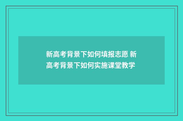 新高考背景下如何填报志愿 新高考背景下如何实施课堂教学