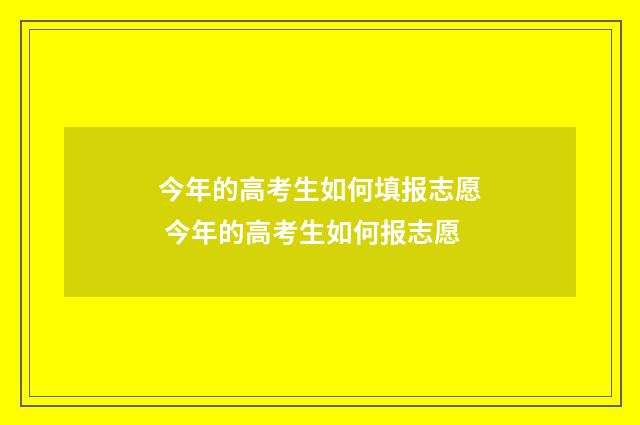 今年的高考生如何填报志愿 今年的高考生如何报志愿
