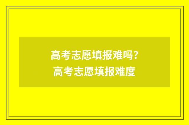 高考志愿填报难吗? 高考志愿填报难度