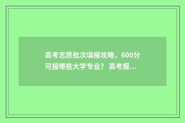 高考志愿批次填报攻略,600分可报哪些大学专业? 高考报志愿批次是什么意思
