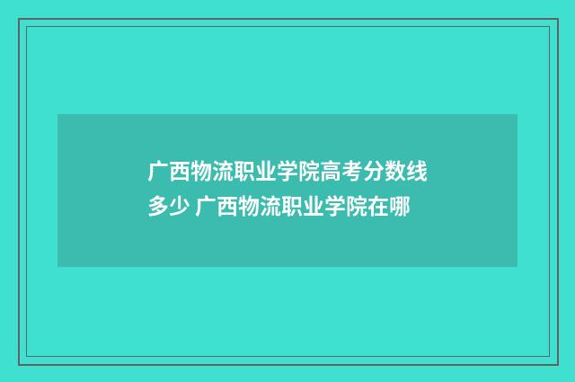 广西物流职业学院高考分数线多少 广西物流职业学院在哪