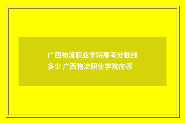 广西物流职业学院高考分数线多少 广西物流职业学院在哪