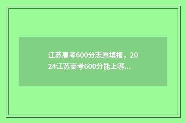 江苏高考600分志愿填报，2024江苏高考600分能上哪些大学 江苏高考600多分