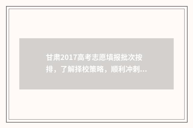 甘肃2017高考志愿填报批次按排，了解择校策略，顺利冲刺理想院校！ 2017年甘肃省高考前十
