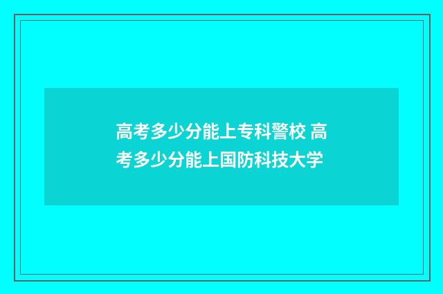 高考多少分能上专科警校 高考多少分能上国防科技大学