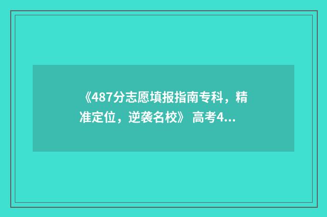 《487分志愿填报指南专科，精准定位，逆袭名校》 高考487分可以上哪些大学