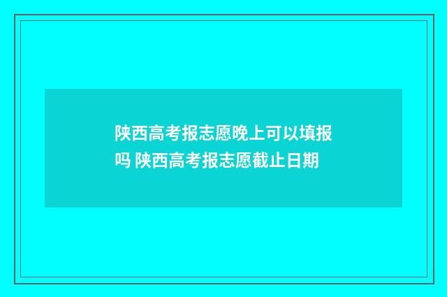陕西高考报志愿晚上可以填报吗 陕西高考报志愿截止日期