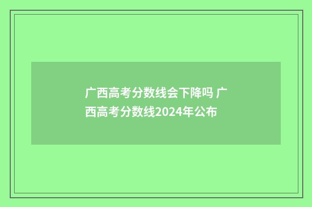 广西高考分数线会下降吗 广西高考分数线2024年公布